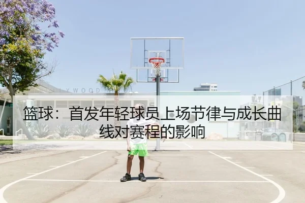 篮球：首发年轻球员上场节律与成长曲线对赛程的影响