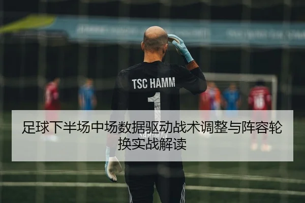 足球下半场中场数据驱动战术调整与阵容轮换实战解读